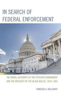 Cover image for In Search of Federal Enforcement: The Moral Authority of the Fifteenth Amendment and the Integrity of the Black Ballot, 1870-1965