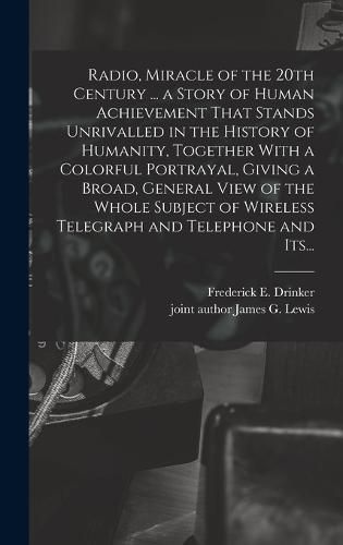 Radio, Miracle of the 20th Century ... a Story of Human Achievement That Stands Unrivalled in the History of Humanity, Together With a Colorful Portrayal, Giving a Broad, General View of the Whole Subject of Wireless Telegraph and Telephone and Its...