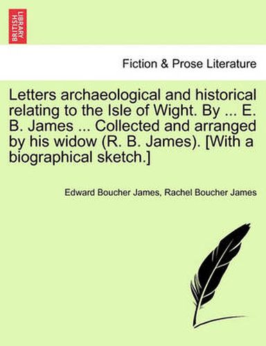 Cover image for Letters Archaeological and Historical Relating to the Isle of Wight. by ... E. B. James ... Collected and Arranged by His Widow (R. B. James). [With a Biographical Sketch.]