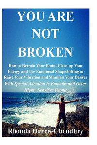 Cover image for You Are Not Broken: How to Retrain Your Brain, Clean up Your Energy and Use Emotional Shapeshifting to Raise Your Vibration and Manifest Your Desires With Special Attention to Empaths and Other Highly Sensitive People