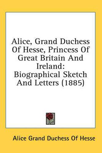 Cover image for Alice, Grand Duchess of Hesse, Princess of Great Britain and Ireland: Biographical Sketch and Letters (1885)