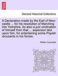 Cover image for A Declaration Made by the Earl of New-Castle ... for His Resolution of Marching Into Yorkshire. as Also a Just Vindication of Himself from That ... Aspersion Laid Upon Him, for Entertaining Some Popish Recusants in His Forces.