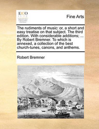 Cover image for The Rudiments of Music: Or, a Short and Easy Treatise on That Subject. the Third Edition. with Considerable Additions; ... by Robert Bremner. to Which Is Annexed, a Collection of the Best Church-Tunes, Canons, and Anthems.