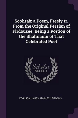 Cover image for Soohrab; a Poem, Freely tr. From the Original Persian of Firdousee, Being a Portion of the Shahnamu of That Celebrated Poet