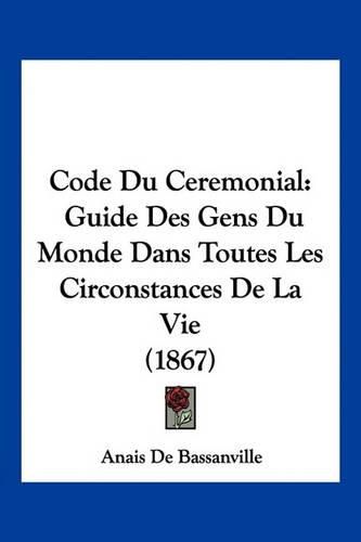 Code Du Ceremonial: Guide Des Gens Du Monde Dans Toutes Les Circonstances de La Vie (1867)