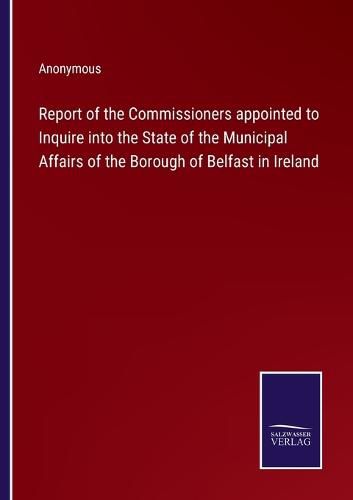 Cover image for Report of the Commissioners appointed to Inquire into the State of the Municipal Affairs of the Borough of Belfast in Ireland