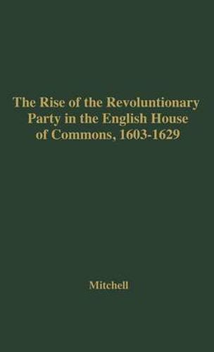 Cover image for The Rise of the Revolutionary Party in the English House of Commons, 1603-1629.