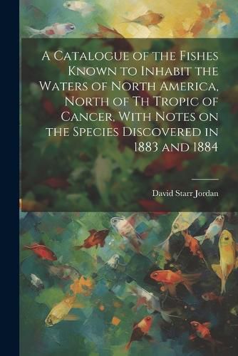 Cover image for A Catalogue of the Fishes Known to Inhabit the Waters of North America, North of th Tropic of Cancer, With Notes on the Species Discovered in 1883 and 1884