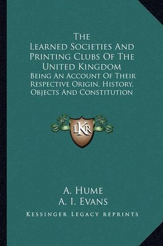 Cover image for The Learned Societies and Printing Clubs of the United Kingdom: Being an Account of Their Respective Origin, History, Objects and Constitution