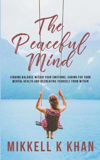 Cover image for The Peaceful Mind: Finding Balance within your Emotions, Caring for your Mental Health and Recreating Yourself From Within