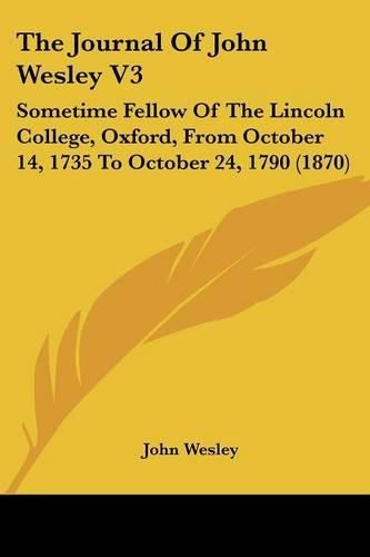 Cover image for The Journal of John Wesley V3: Sometime Fellow of the Lincoln College, Oxford, from October 14, 1735 to October 24, 1790 (1870)