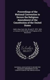 Cover image for Proceedings of the National Convention to Secure the Religious Amendment of the Constitution of the United States: Held in New York, Feb. 26 and 27, 1873: With an Account of the Origin and Progress of the Movement