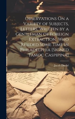 Observations On a Variety of Subjects, Letters, Written by a Gentleman of Foreign Extraction, Who Resided Some Time in Philadelphia [Signed Tamoc Caspipina]