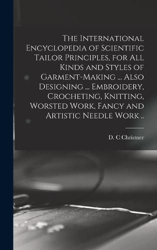 Cover image for The International Encyclopedia of Scientific Tailor Principles, for all Kinds and Styles of Garment-making ... Also Designing ... Embroidery, Crocheting, Knitting, Worsted Work, Fancy and Artistic Needle Work ..