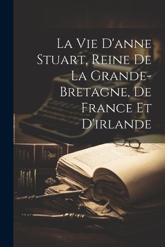 Cover image for La Vie D'anne Stuart, Reine De La Grande-bretagne, De France Et D'irlande