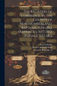 Cover image for The Registers of Corbridge, in the County of Northumberland. Baptisms, 1654-1812. Marriages, 1657-1812. Burials, 1657-1812