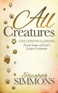 Cover image for All Creatures: Life Lessons Learned From Some of God's Lesser Creatures