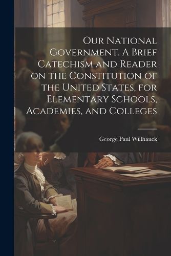 Cover image for Our National Government. A Brief Catechism and Reader on the Constitution of the United States, for Elementary Schools, Academies, and Colleges