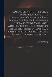 Cover image for An Enquiry Into the Force and Operation of the Annulling Clauses in a Late Act for the Better Preventing of Clandestine Marriages, With Respect to Conscience. In Which the Rights of Marriage Both in and out of Society Are Briefly Discussed Upon The...