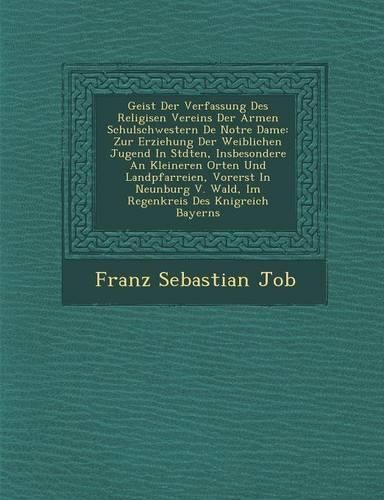 Cover image for Geist Der Verfassung Des Religi Sen Vereins Der Armen Schulschwestern de Notre Dame: Zur Erziehung Der Weiblichen Jugend in St Dten, Insbesondere an Kleineren Orten Und Landpfarreien, Vorerst in Neunburg V. Wald, Im Regenkreis Des K Nigreich Bayerns