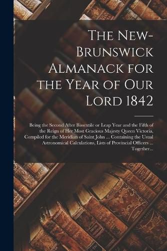 Cover image for The New-Brunswick Almanack for the Year of Our Lord 1842 [microform]: Being the Second After Bissextile or Leap Year and the Fifth of the Reign of Her Most Gracious Majesty Queen Victoria, Compiled for the Meridian of Saint John ... Containing The...