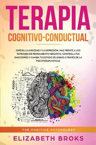 Terapia Cognitivo-Conductual: Supera la ansiedad y la depresion, haz frente a los patrones de pensamiento negativo, controla tus emociones y cambia tu estado de animo a traves de la psicoterapia eficaz