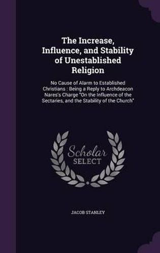 Cover image for The Increase, Influence, and Stability of Unestablished Religion: No Cause of Alarm to Established Christians: Being a Reply to Archdeacon Nares's Charge on the Influence of the Sectaries, and the Stability of the Church