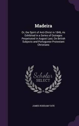 Cover image for Madeira: Or, the Spirit of Anti-Christ in 1846, as Exhibited in a Series of Outrages Perpetrated in August Last, on British Subjects and Portuguese Protestant Christians