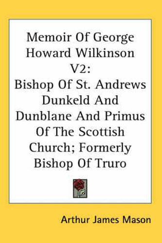 Memoir of George Howard Wilkinson V2: Bishop of St. Andrews Dunkeld and Dunblane and Primus of the Scottish Church; Formerly Bishop of Truro