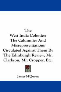 Cover image for The West India Colonies: The Calumnies and Misrepresentations Circulated Against Them by the Edinburgh Review, Mr. Clarkson, Mr. Cropper, Etc.