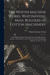 Cover image for The Whitin Machine Works, Whitinsville, Mass. Builders of Cotton Machinery: Cards, Railway Heads, Drawing Frames, Spinning Frames, Spoolers, Wet and Dry Twisters, Reels, Long Chain Quilling Machines, Looms, Etc., Etc