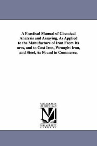 Cover image for A Practical Manual of Chemical Analysis and Assaying, As Applied to the Manufacture of Iron From Its ores, and to Cast Iron, Wrought Iron, and Steel, As Found in Commerce.