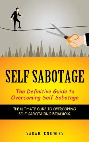 Self Sabotage: The Definitive Guide to Overcoming Self Sabotage (The Ultimate Guide to Overcoming Self-sabotaging Behaviour)