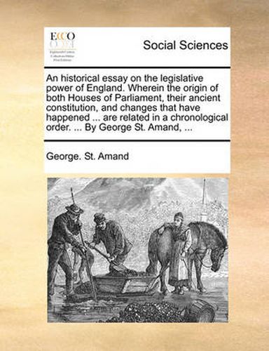 Cover image for An Historical Essay on the Legislative Power of England. Wherein the Origin of Both Houses of Parliament, Their Ancient Constitution, and Changes That Have Happened ... Are Related in a Chronological Order. ... by George St. Amand, ...