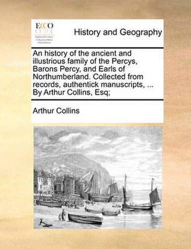 Cover image for An History of the Ancient and Illustrious Family of the Percys, Barons Percy, and Earls of Northumberland. Collected from Records, Authentick Manuscripts, ... by Arthur Collins, Esq;