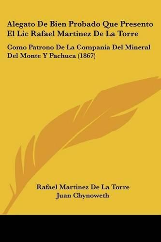 Alegato de Bien Probado Que Presento El LIC Rafael Martinez de La Torre: Como Patrono de La Compania del Mineral del Monte y Pachuca (1867)