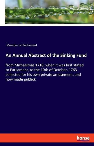 An Annual Abstract of the Sinking Fund: from Michaelmas 1718, when it was first stated to Parliament, to the 10th of October, 1763 collected for his own private amusement, and now made publick