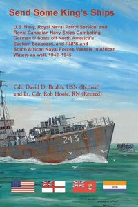 Cover image for Send Some King's Ships. U.S. Navy, royal Naval Patrol Service, and Royal Canadian Navy Ships Combating German U-boats off North America's Eastern Seaboard and RNPS and South African Naval Forces Vessel in African Waters as well, 1942-1945