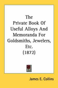 Cover image for The Private Book of Useful Alloys and Memoranda for Goldsmiths, Jewelers, Etc. (1872)