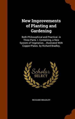 New Improvements of Planting and Gardening: Both Philosophical and Practical. in Three Parts. I. Containing, a New System of Vegetation....Illustrated with Copper-Plates. by Richard Bradley,