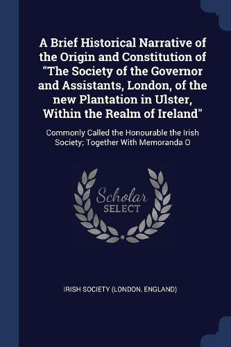 Cover image for A Brief Historical Narrative of the Origin and Constitution of "The Society of the Governor and Assistants, London, of the new Plantation in Ulster, Within the Realm of Ireland"