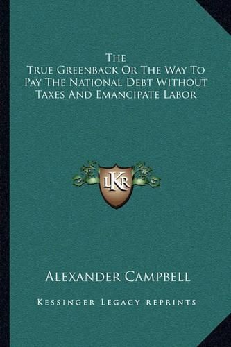 Cover image for The True Greenback or the Way to Pay the National Debt Without Taxes and Emancipate Labor