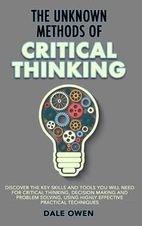 Cover image for The Unknown Methods of Critical Thinking: Discover The Key Skills and Tools You Will Need for Critical Thinking, Decision Making and Problem Solving, Using Highly Effective Practical Techniques