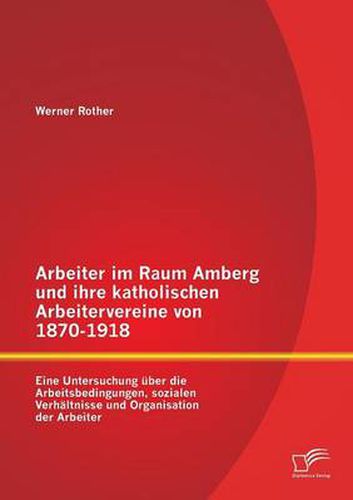Cover image for Arbeiter im Raum Amberg und ihre katholischen Arbeitervereine von 1870-1918: Eine Untersuchung uber die Arbeitsbedingungen, sozialen Verhaltnisse und Organisation der Arbeiter