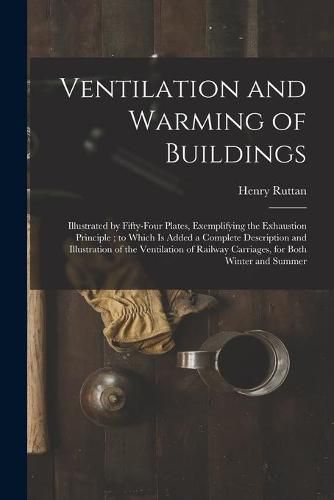 Cover image for Ventilation and Warming of Buildings: Illustrated by Fifty-four Plates, Exemplifying the Exhaustion Principle; to Which is Added a Complete Description and Illustration of the Ventilation of Railway Carriages, for Both Winter and Summer