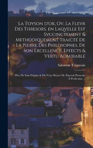 Cover image for La toyson d'or, ov, La flevr des thresors, en laqvelle est svccinctement & methodiquement traicte de la pierre des philosophes, de son excellence, effects & vertu admirable