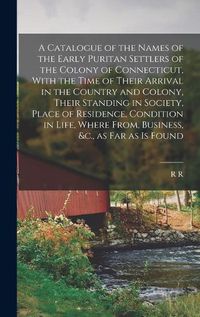 Cover image for A Catalogue of the Names of the Early Puritan Settlers of the Colony of Connecticut, With the Time of Their Arrival in the Country and Colony, Their Standing in Society, Place of Residence, Condition in Life, Where From, Business, &c., as far as is Found