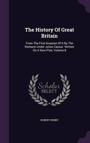 Cover image for The History of Great Britain: From the First Invasion of It by the Romans Under Julius Caesar. Written on a New Plan, Volume 8