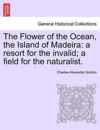 Cover image for The Flower of the Ocean, the Island of Madeira: A Resort for the Invalid; A Field for the Naturalist.