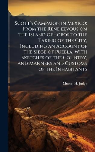 Cover image for Scott's Campaign in Mexico; From the Rendezvous on the Island of Lobos to the Taking of the City, Including an Account of the Siege of Puebla, With Sketches of the Country, and Manners and Customs of the Inhabitants